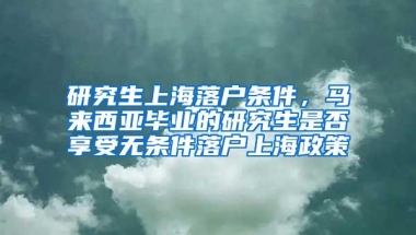 研究生上海落户条件，马来西亚毕业的研究生是否享受无条件落户上海政策