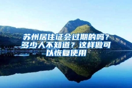 苏州居住证会过期的吗？多少人不知道？这样做可以恢复使用