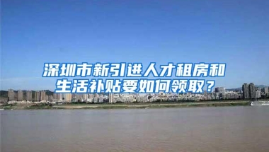 深圳市新引进人才租房和生活补贴要如何领取？