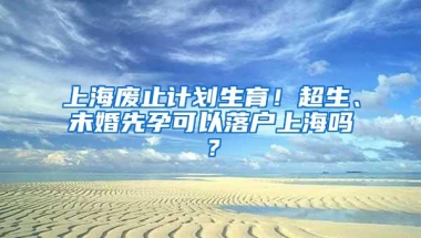 上海废止计划生育！超生、未婚先孕可以落户上海吗？