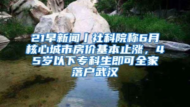 21早新闻丨社科院称6月核心城市房价基本止涨，45岁以下专科生即可全家落户武汉