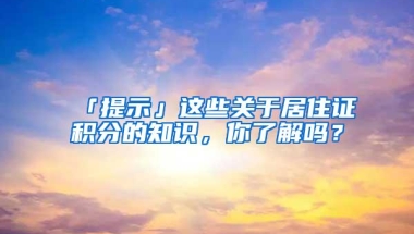 「提示」这些关于居住证积分的知识，你了解吗？