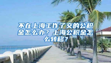 不在上海工作了交的公积金怎么办？上海公积金怎么转移？