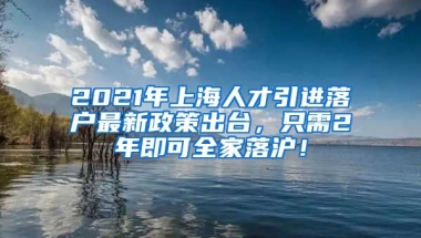 2021年上海人才引进落户最新政策出台，只需2年即可全家落沪！