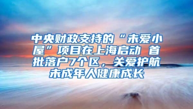 中央财政支持的“未爱小屋”项目在上海启动 首批落户7个区，关爱护航未成年人健康成长