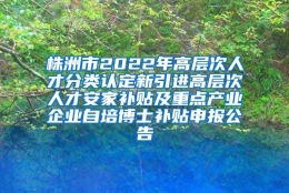 株洲市2022年高层次人才分类认定新引进高层次人才安家补贴及重点产业企业自培博士补贴申报公告