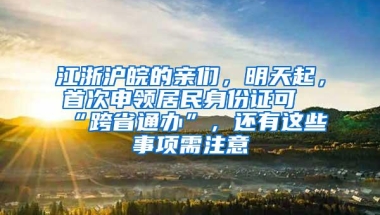 江浙沪皖的亲们，明天起，首次申领居民身份证可“跨省通办”，还有这些事项需注意