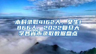 本科录取4162人，女生1866人，2022复旦大学各省市录取数据盘点