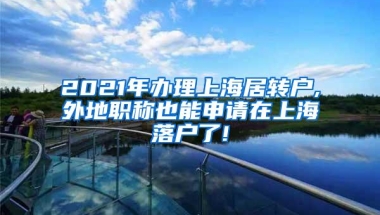 2021年办理上海居转户,外地职称也能申请在上海落户了!