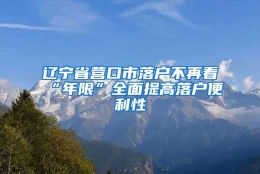 辽宁省营口市落户不再看“年限”全面提高落户便利性