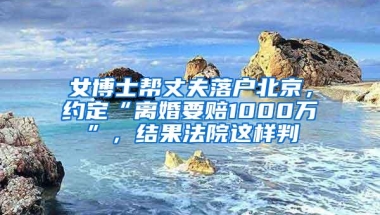 女博士帮丈夫落户北京，约定“离婚要赔1000万”，结果法院这样判