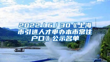 2022／6／30《上海市引进人才申办本市常住户口》公示名单