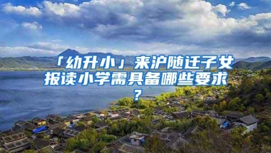 「幼升小」来沪随迁子女报读小学需具备哪些要求？