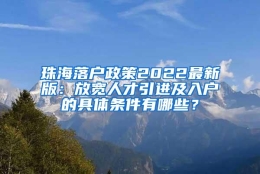 珠海落户政策2022最新版：放宽人才引进及入户的具体条件有哪些？