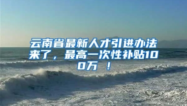 云南省最新人才引进办法来了，最高一次性补贴100万 ！