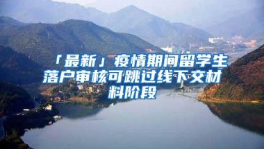 「最新」疫情期间留学生落户审核可跳过线下交材料阶段