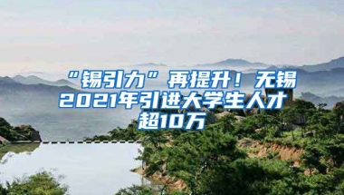 “锡引力”再提升！无锡2021年引进大学生人才超10万