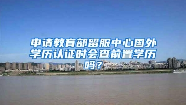 申请教育部留服中心国外学历认证时会查前置学历吗？