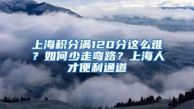 上海积分满120分这么难？如何少走弯路？上海人才便利通道