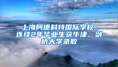 上海阿德科特国际学校，连续2年毕业生获牛津、剑桥大学录取