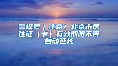 警探号｜注意！北京市居住证（卡）有效期限不再自动延长