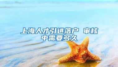 上海人才引进落户 审核中需要多久