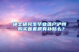 硕士研究生毕业落户泸州 购买首套房有补贴么？