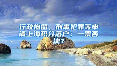 行政拘留，刑事犯罪等申请上海积分落户：一票否决？