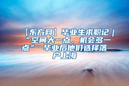 【东方网】毕业生求职记｜“空间大一点，机会多一点” 毕业后他们选择落户上海