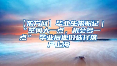 【东方网】毕业生求职记｜“空间大一点，机会多一点” 毕业后他们选择落户上海