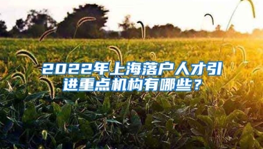 2022年上海落户人才引进重点机构有哪些？