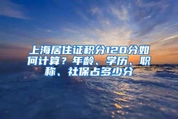 上海居住证积分120分如何计算？年龄、学历、职称、社保占多少分