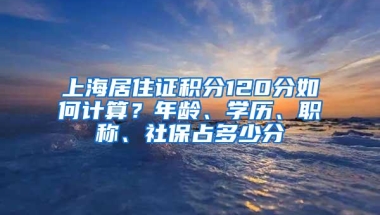 上海居住证积分120分如何计算？年龄、学历、职称、社保占多少分