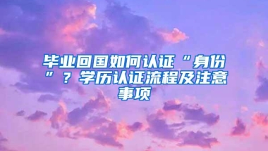 毕业回国如何认证“身份”？学历认证流程及注意事项