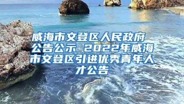 威海市文登区人民政府 公告公示 2022年威海市文登区引进优秀青年人才公告