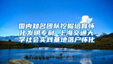 国内知名团队挖掘培育怀化发明专利 上海交通大学社会实践基地落户怀化