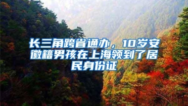 长三角跨省通办，10岁安徽籍男孩在上海领到了居民身份证