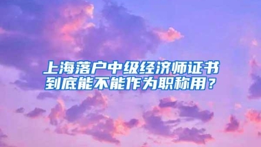 上海落户中级经济师证书到底能不能作为职称用？