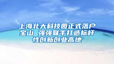 上海北大科技园正式落户宝山 强强联手打造标杆性创新创业高地