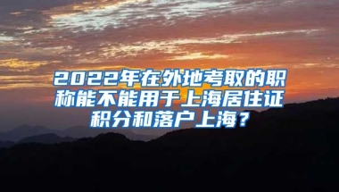 2022年在外地考取的职称能不能用于上海居住证积分和落户上海？