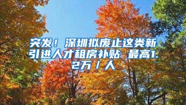 突发！深圳拟废止这类新引进人才租房补贴 最高1.2万／人