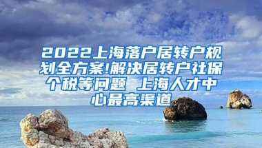 2022上海落户居转户规划全方案!解决居转户社保个税等问题 上海人才中心最高渠道