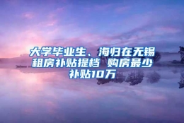 大学毕业生、海归在无锡租房补贴提档 购房最少补贴10万