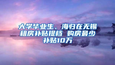 大学毕业生、海归在无锡租房补贴提档 购房最少补贴10万