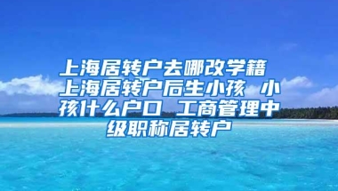 上海居转户去哪改学籍 上海居转户后生小孩 小孩什么户口 工商管理中级职称居转户