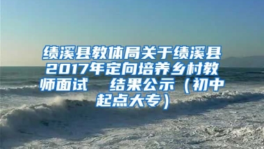 绩溪县教体局关于绩溪县2017年定向培养乡村教师面试  结果公示（初中起点大专）