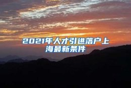 2021年人才引进落户上海最新条件