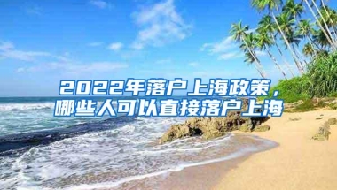 2022年落户上海政策，哪些人可以直接落户上海