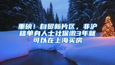 重磅！自贸新片区，非沪籍单身人士社保缴3年就可以在上海买房