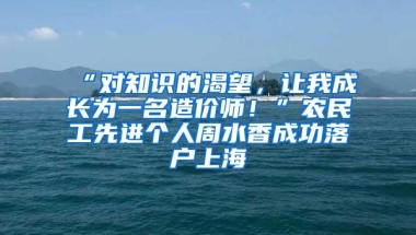 “对知识的渴望，让我成长为一名造价师！”农民工先进个人周水香成功落户上海